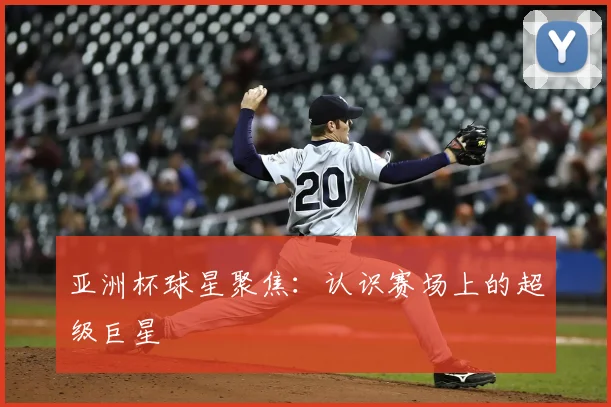 亚洲杯球星聚焦：认识赛场上的超级巨星