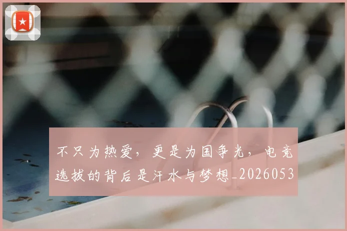 不只为热爱，更是为国争光，电竞选拔的背后是汗水与梦想_20260531151210