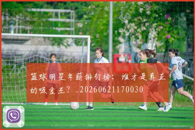 篮球明星年薪排行榜：谁才是真正的吸金王？_20260621170030