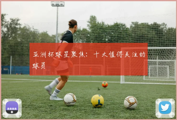 亚洲杯球星聚焦：十大值得关注的球员