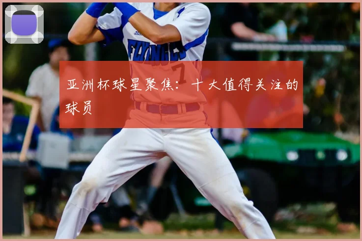 亚洲杯球星聚焦：十大值得关注的球员
