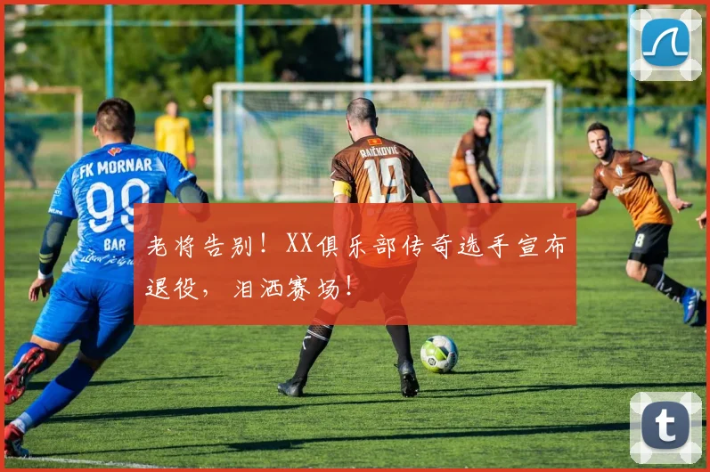 老将告别！XX俱乐部传奇选手宣布退役，泪洒赛场！