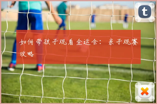 如何带孩子观看全运会：亲子观赛攻略