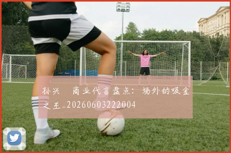 孙兴慜商业代言盘点：场外的吸金之王_20260603222004