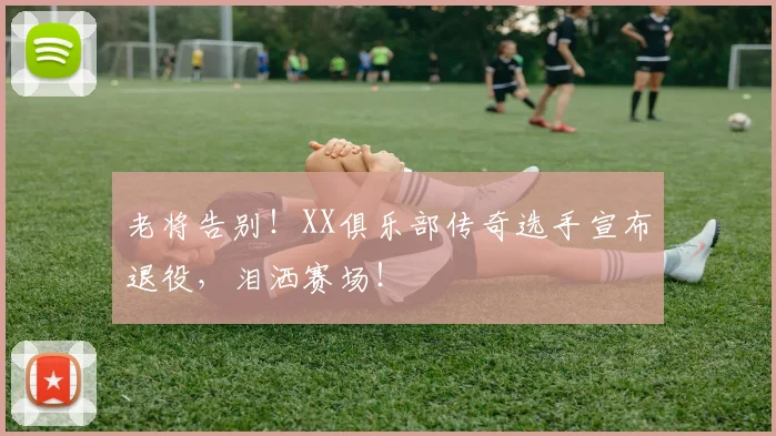 老将告别！XX俱乐部传奇选手宣布退役，泪洒赛场！
